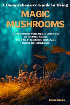 A Comprehensive Guide to Using MAGIC MUSHROOMS For Improved Mental Health, Expanded Consciousness, and Safe Ethical Practices, Even if You are ... or a Seasoned Recreational Explorer