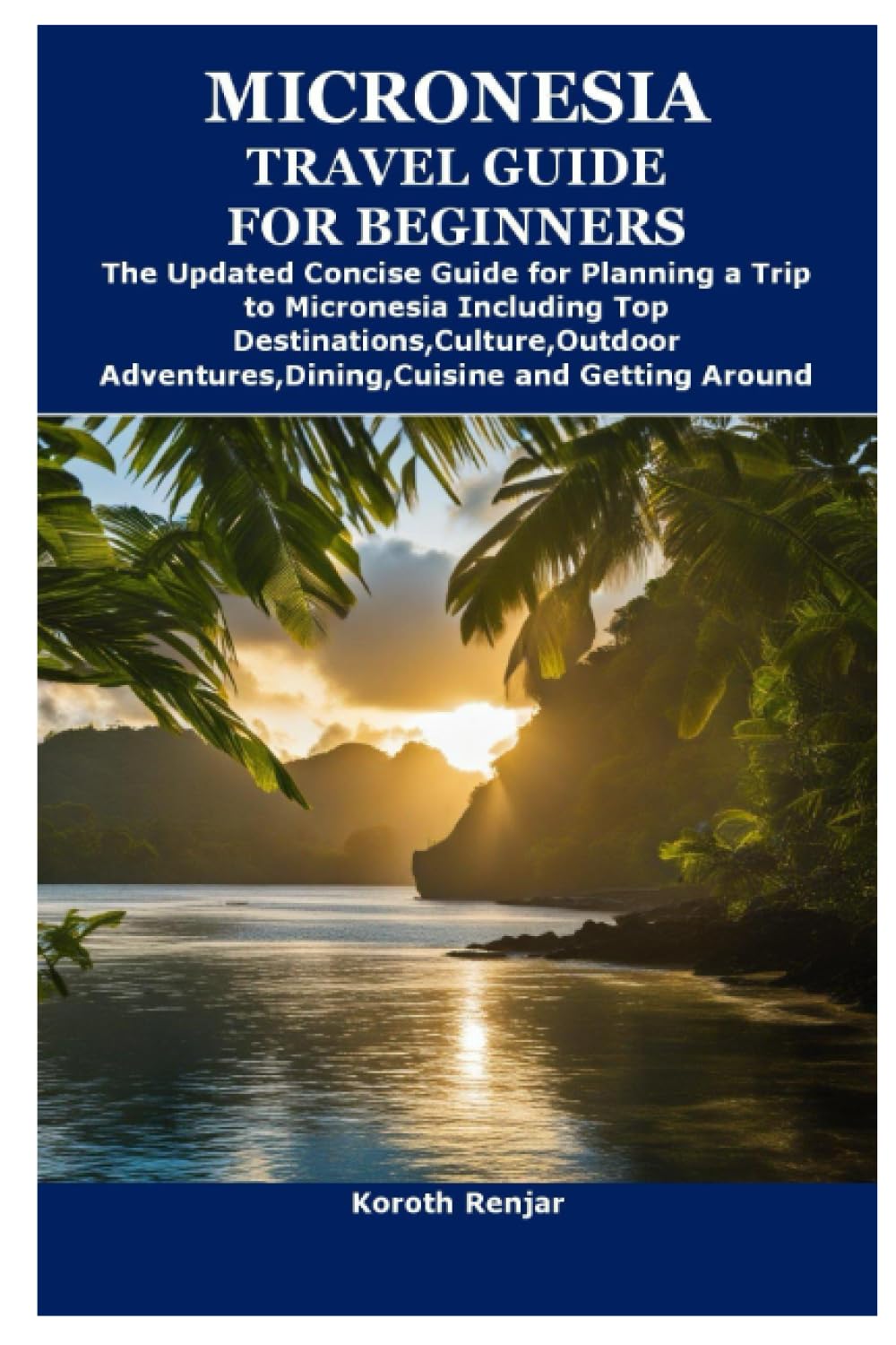 MICRONESIA TRAVEL GUIDE FOR BEGINNERS: The Updated Concise Guide for Planning a Trip to Micronesia Including Top Destinations,Culture,Outdoor Adventures,Dining,Cuisine and Getting Around