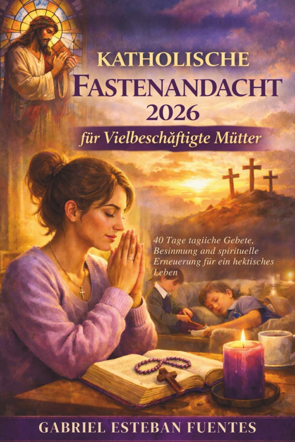 KATHOLISCHE FASTENANDACHT 2026 FÜR VIELBESCHÄFTIGTE MÜTTER: 40 Tage tägliche Gebete, Besinnung und spirituelle Erneuerung für ein hektisches Leben