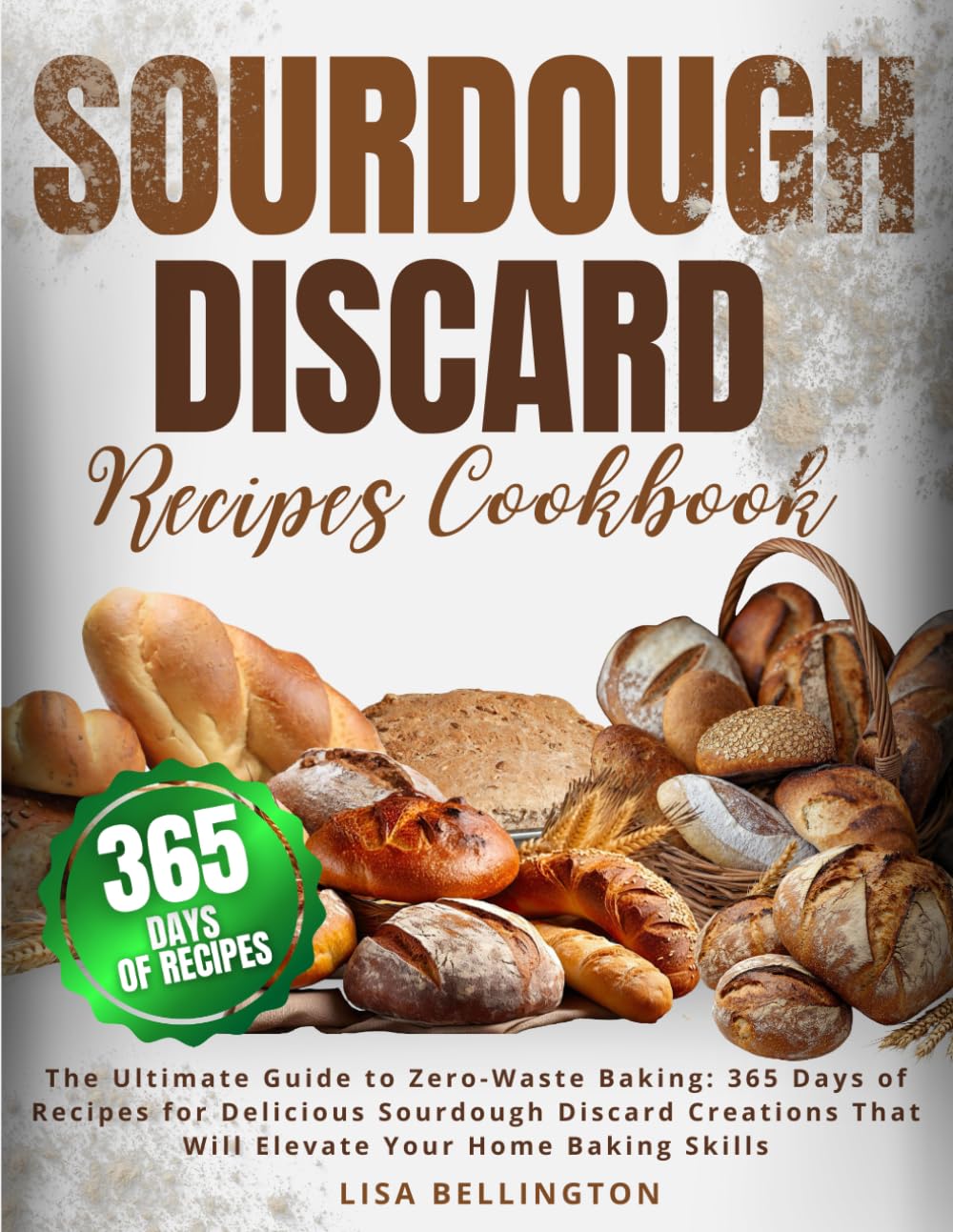 Sourdough Discard Recipes Cookbook: The Ultimate Guide to Zero-Waste Baking: 365 Days of Recipes for Delicious Sourdough Discard Creations That Will Elevate Your Home Baking Skills