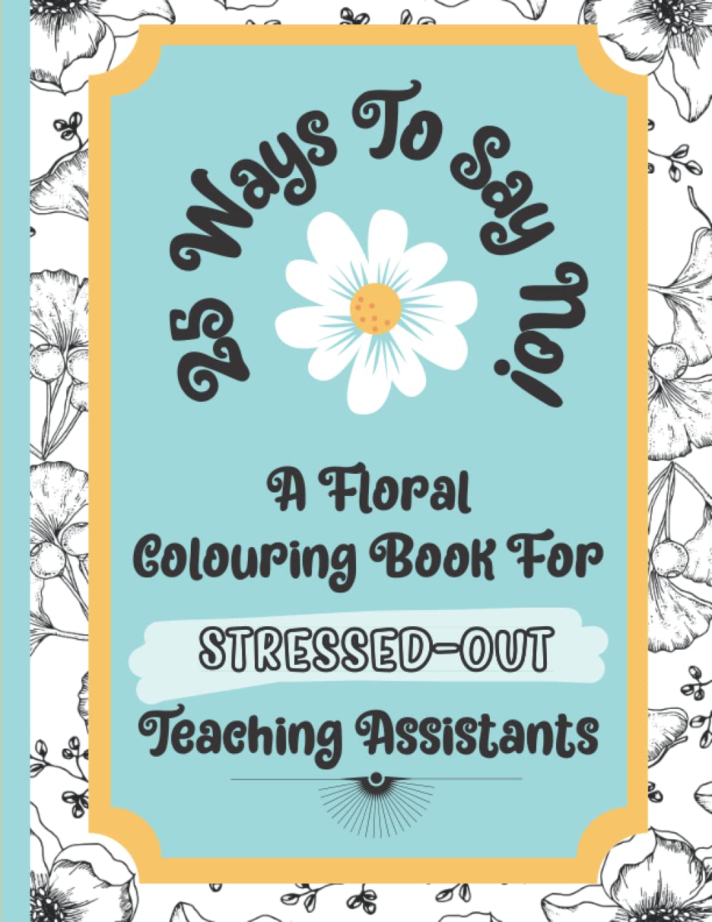 25 Ways To Say No - A Floral Colouring Book For Stressed-Out Teaching Assistants: A Book That Will Teach You How To Say No Politely Whilst Giving Yourself Precious Time To Relax