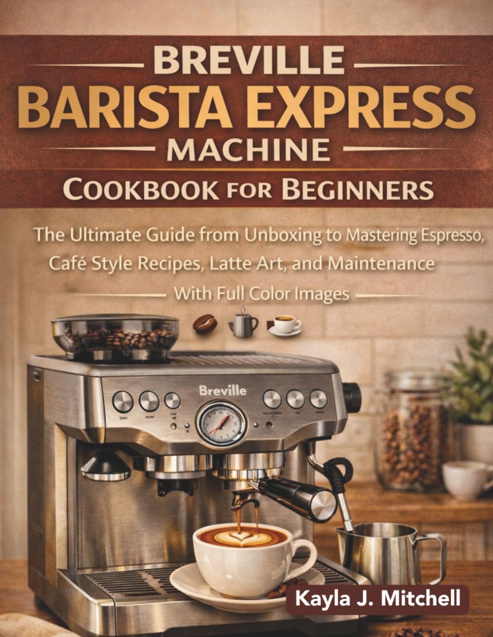 BREVILLE BARISTA EXPRESS MACHINE COOKBOOK FOR BEGINNERS: The Ultimate Guide from Unboxing to Mastering Espresso, Café Style Recipes, Latte Art, and Maintenance with Full Color Images