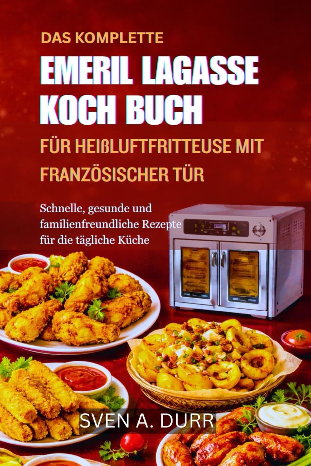 DAS KOMPLETTE EMERIL LAGASSE KOCHBUCH FÜR HEIßLUFTFRITTEUSE MIT FRANZÖSISCHER TÜR: Schnelle, gesunde und familienfreundliche Rezepte für die tägliche Küche