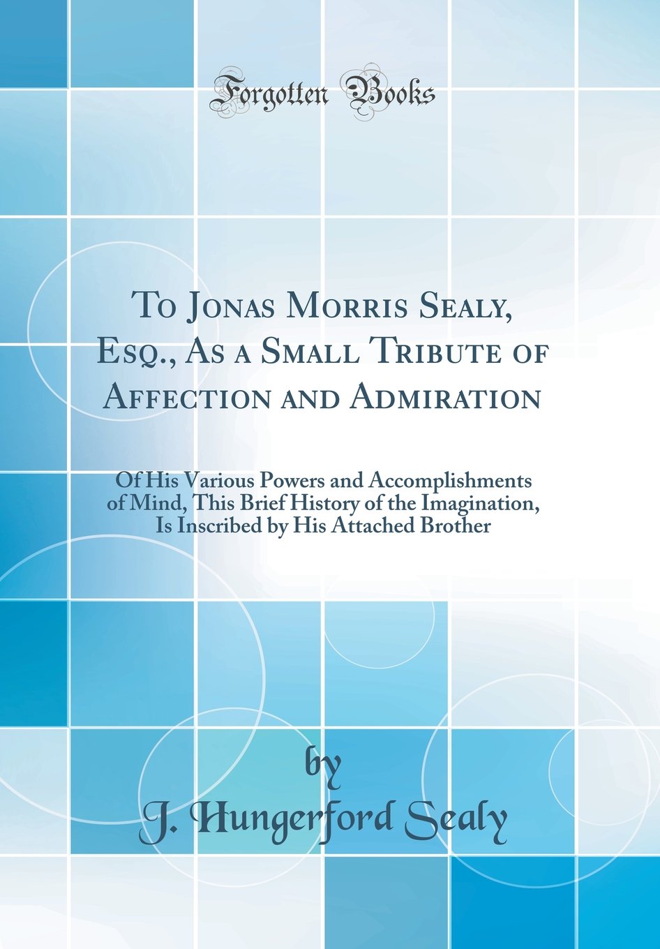 To Jonas Morris Sealy, Esq., as a Small Tribute of Affection and Admiration: Of His Various Powers and Accomplishments of Mind, This Brief History of ... by His Attached Brother (Classic Reprint)