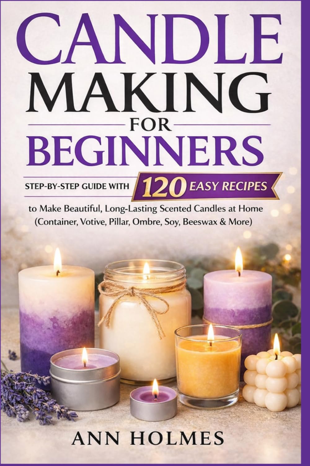 Candle Making for Beginners: Step-by-Step Guide with 120 Easy Recipes to Make Beautiful, Long-Lasting Scented Candles at Home (Container, Votive, Pillar, Ombre, Soy, Beeswax & More)