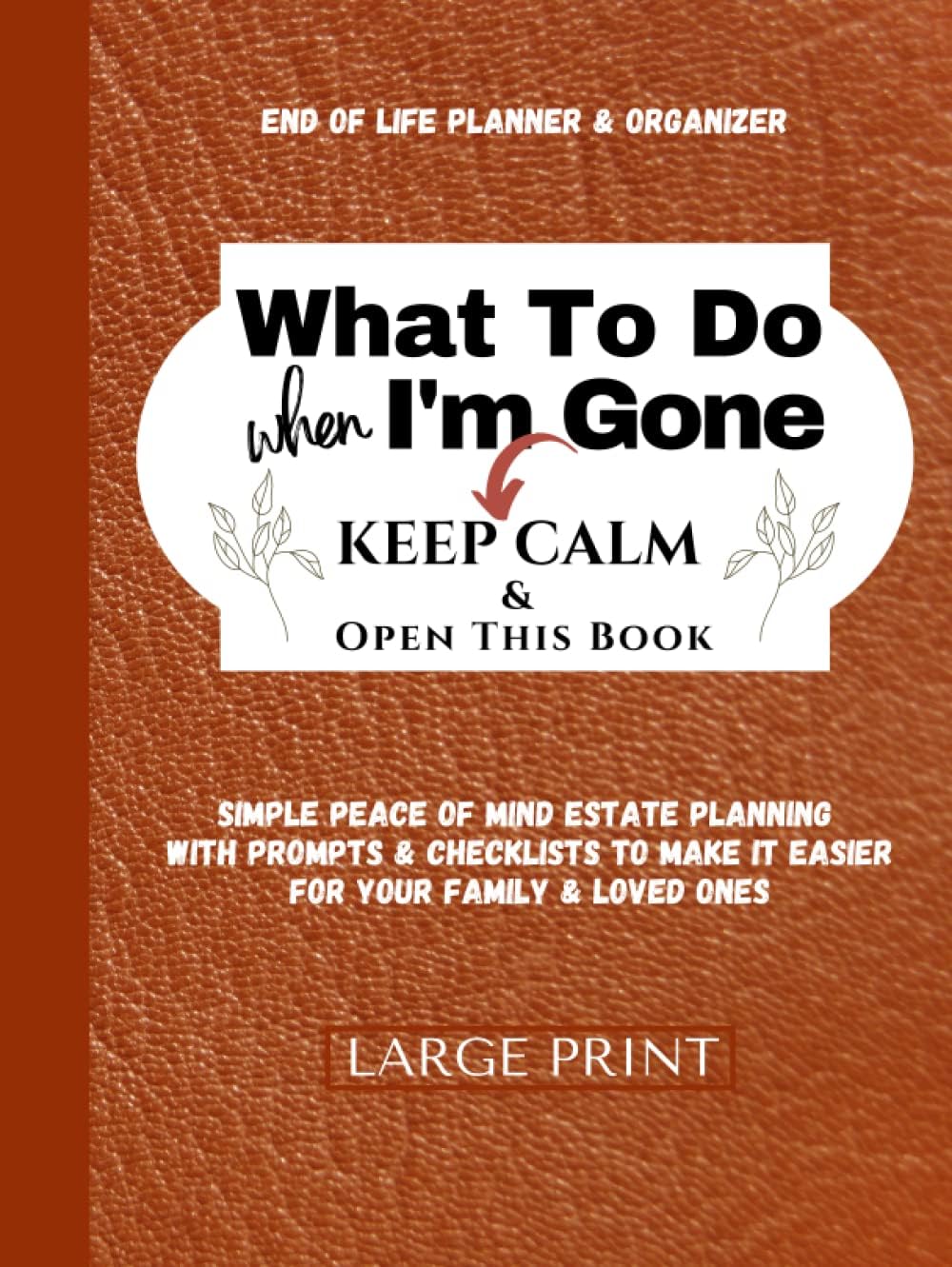 What To Do When I'm Gone (Keep Calm & Open This Book) End of Life Planner Organizer Workbook To Answer - I'm Dead, Now What?: Simple Peace of Mind ... For Your Family & Loved Ones (LARGE PRINT)