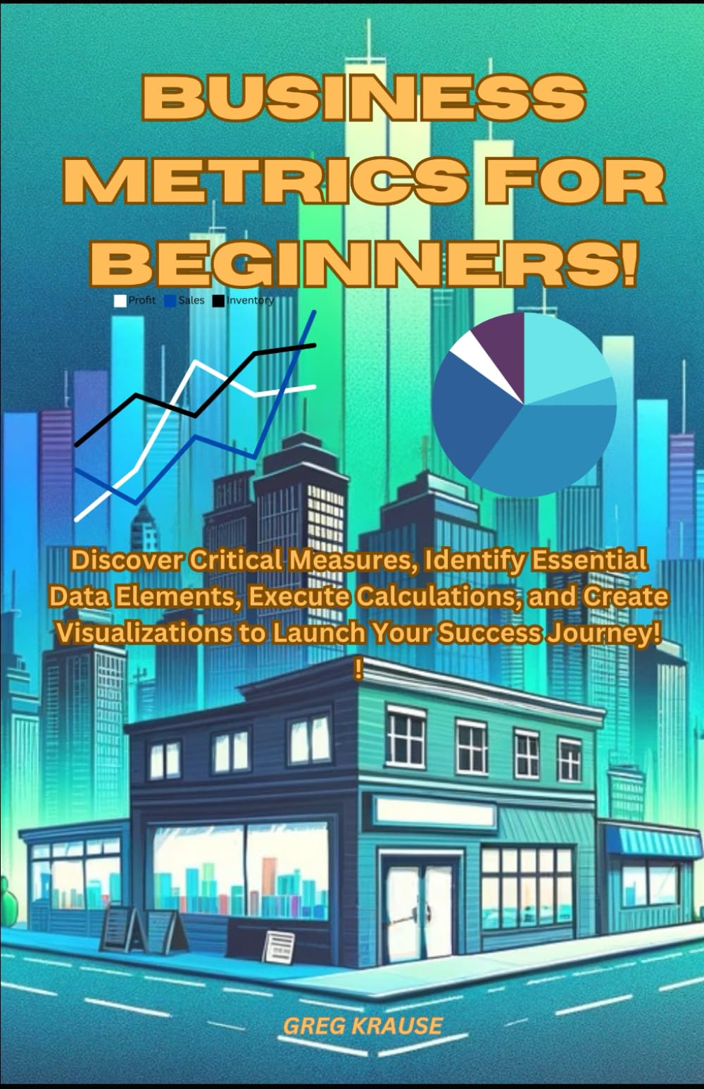 Business Metrics For Beginners!: Discover Critical Measures, Identify Essential Data Elements, Execute Calculations, and Create Visualizations to Launch Your Success Journey!