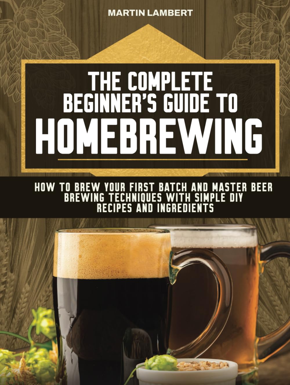 The Complete Beginner's Guide to Homebrewing: How to Brew Your First Batch and Master Beer Brewing Techniques With Simple DIY Recipes and Ingredients