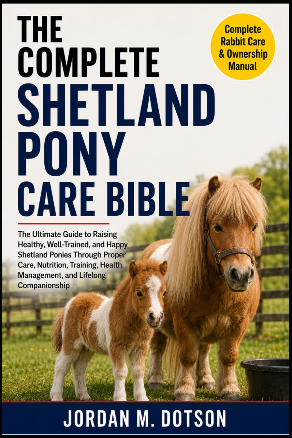 THE COMPLETE SHETLAND PONY CARE BIBLE: The Ultimate Guide to Raising Healthy, Well-Trained, and Happy Shetland Ponies Through Proper Care, Nutrition, ... Health Management, and Lifelong Companionship