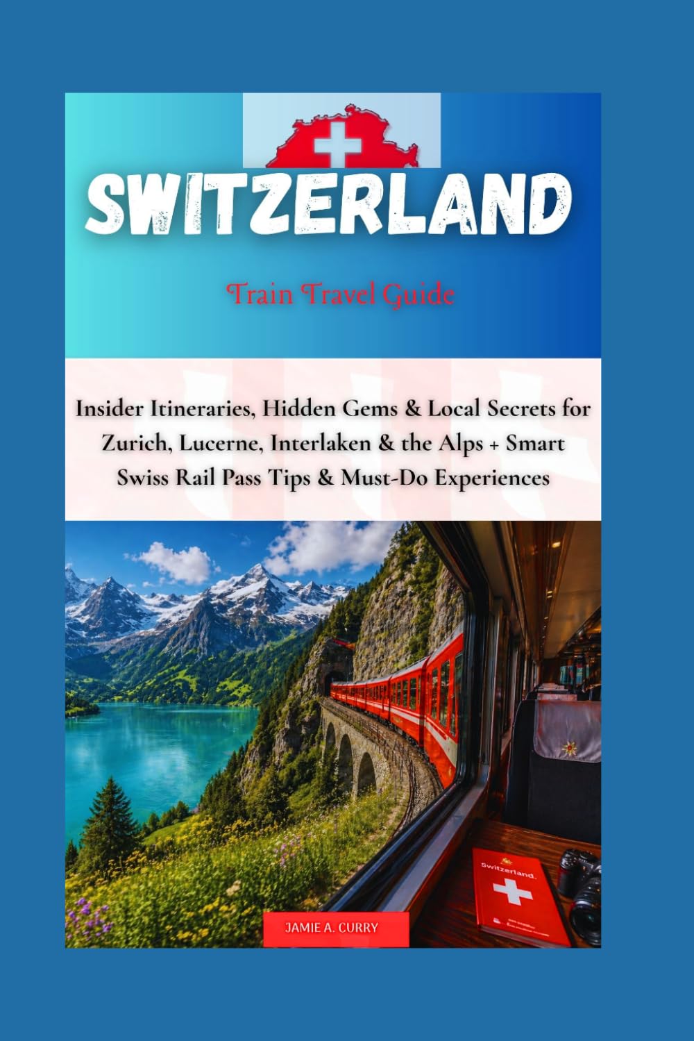 SWITZERLAND TRAIN TRAVEL GUIDE: Insider Itineraries, Hidden Gems & Local Secrets for Zurich, Lucerne, Interlaken & the Alps + Smart Swiss Rail Pass ... (DETAILED TOP TRAVEL TALES & TIPS GUIDE)