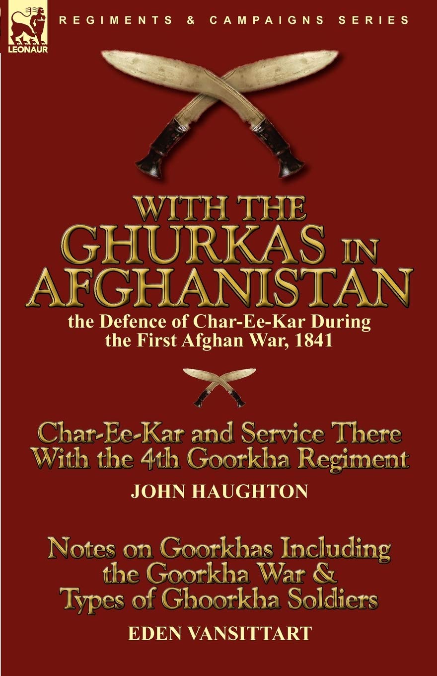 With the Ghurkas in Afghanistan: the Defence of Char-Ee-Kar During the First Afghan War, 1841---Char-Ee-Kar and Service There With the 4th Goorkha ... the Goorkha War & Types of Ghoorkha Soldiers