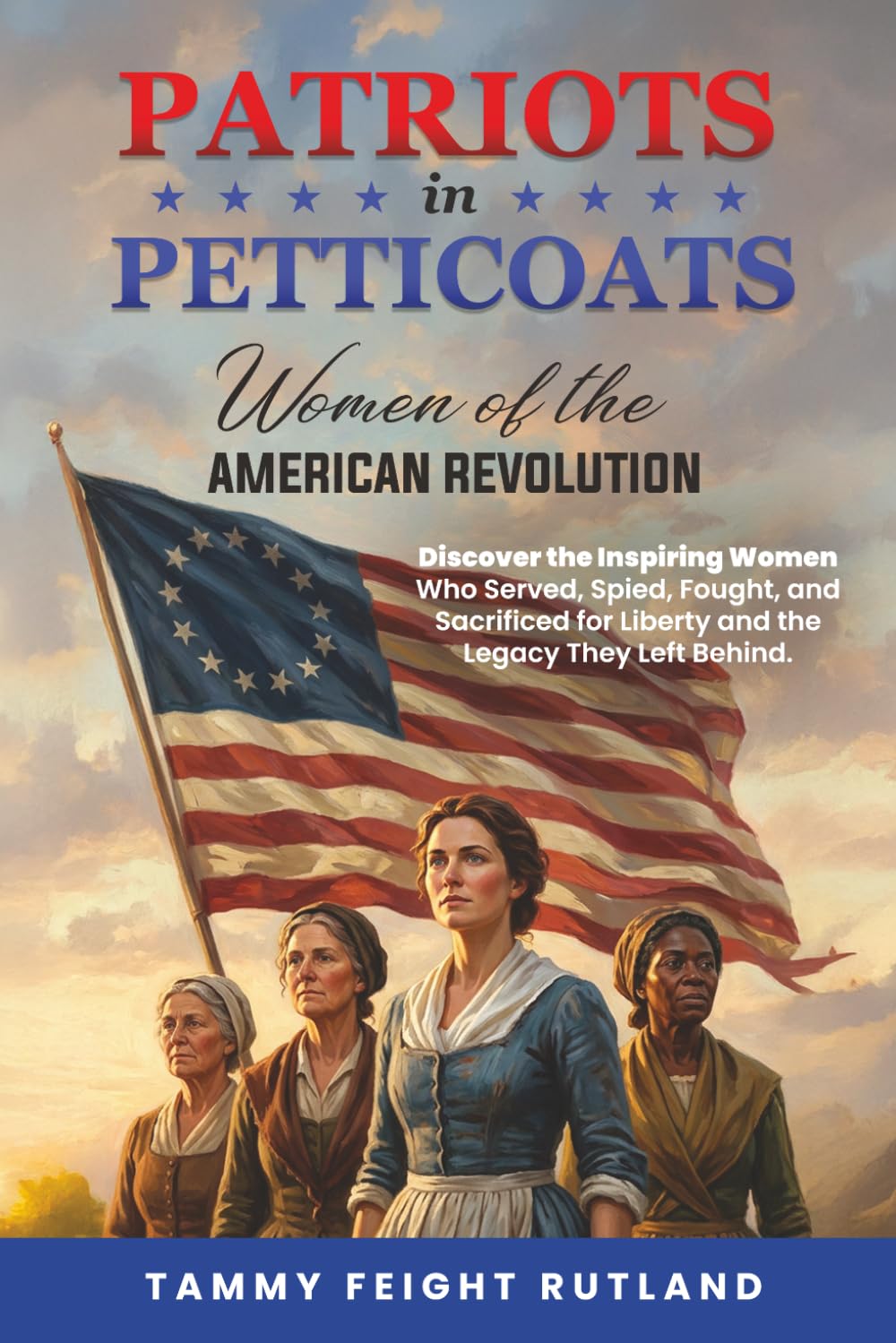 Patriots In Petticoats: Women of the American Revolution: Discover the Inspiring Women Who Served, Spied, Fought, and Sacrificed for Liberty and the Legacy They Left Behind.