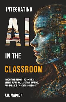 Integrating AI in the Classroom Innovative Methods to Optimize Lesson Planning, Save Time Grading, and Enhance Student Engagement