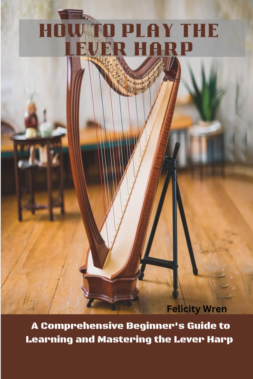 How To Play The Lever Harp: Comprehensive Beginner's Guide To Learning And Mastering The Lever Harp