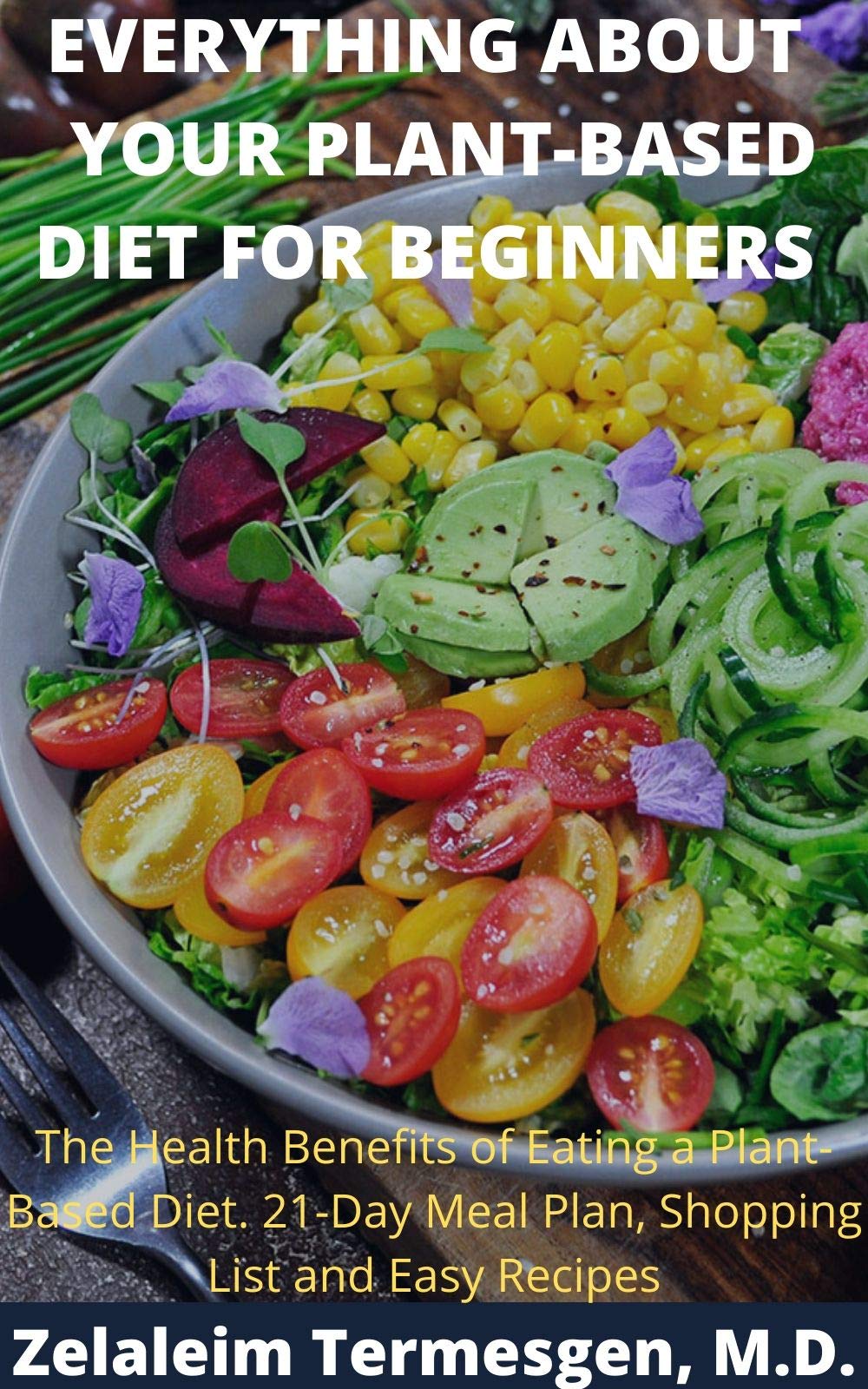 EVERYTHING ABOUT YOUR PLANT-BASED DIET FOR BEGINNERS: The Health Benefits of Eating a Plant-Based Diet. 21-Day Meal Plan, Shopping List and Easy Recipes