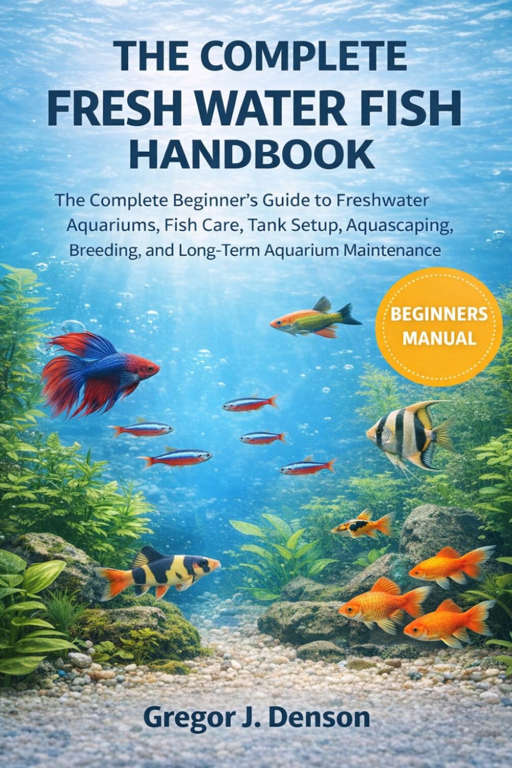 THE COMPLETE FRESH WATER FISH HANDBOOK: The Complete Beginner’s Guide to Freshwater Aquariums, Fish Care, Tank Setup, Aquascaping, Breeding, and Long-Term Aquarium Maintenance