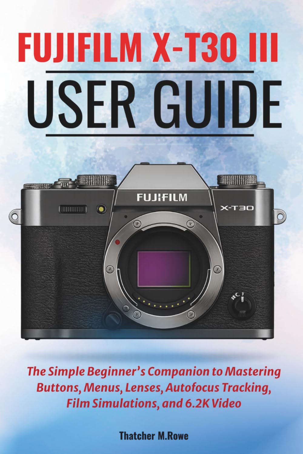 FUJIFILM X-T30 III User Guide: The Simple Beginner’s Companion to Mastering Buttons, Menus, Lenses, Autofocus Tracking, Film Simulations, and 6.2K Video