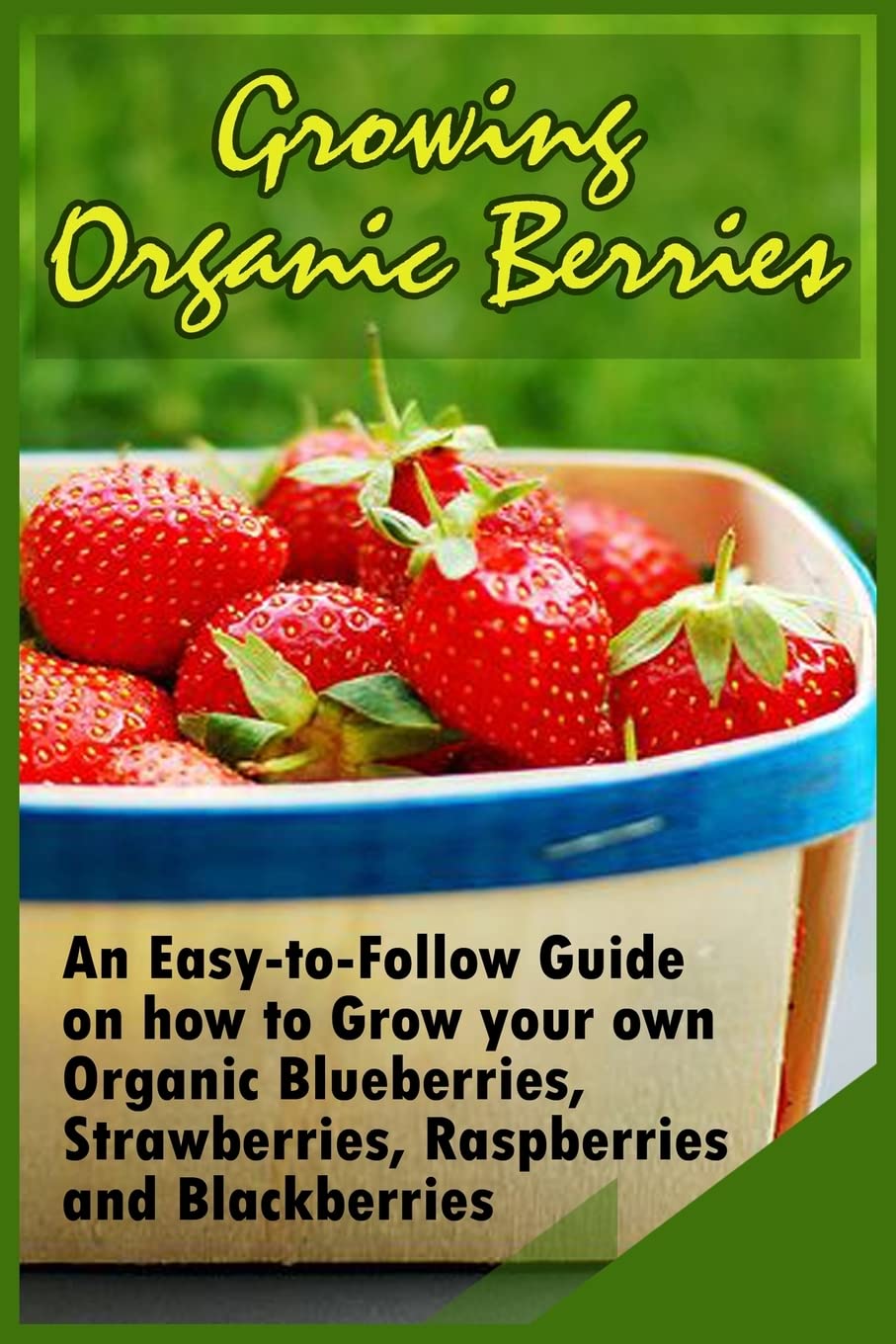 Growing Organic Berries: An Easy-to-Follow Guide on how to Grow your own Organic Blueberries, Strawberries, Raspberries and Blackberries