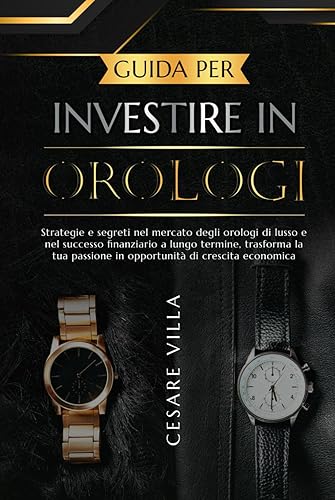 Guida per investire in orologi: Strategie e segreti nel mercato degli orologi di lusso e nel successo finanziario a lungo termine, trasforma la tua passione in opportunità di crescita economica