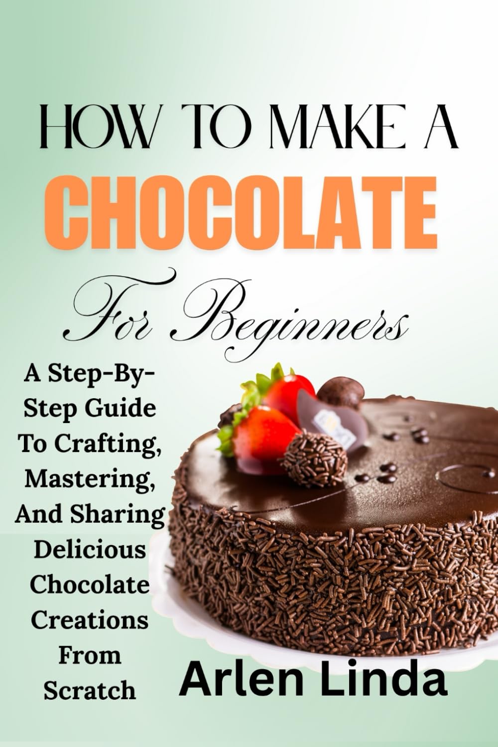 HOW TO MAKE A CHOCOLATE FOR BEGINNERS: A Step-By-Step Guide To Crafting, Mastering, And Sharing Delicious Chocolate Creations From Scratch