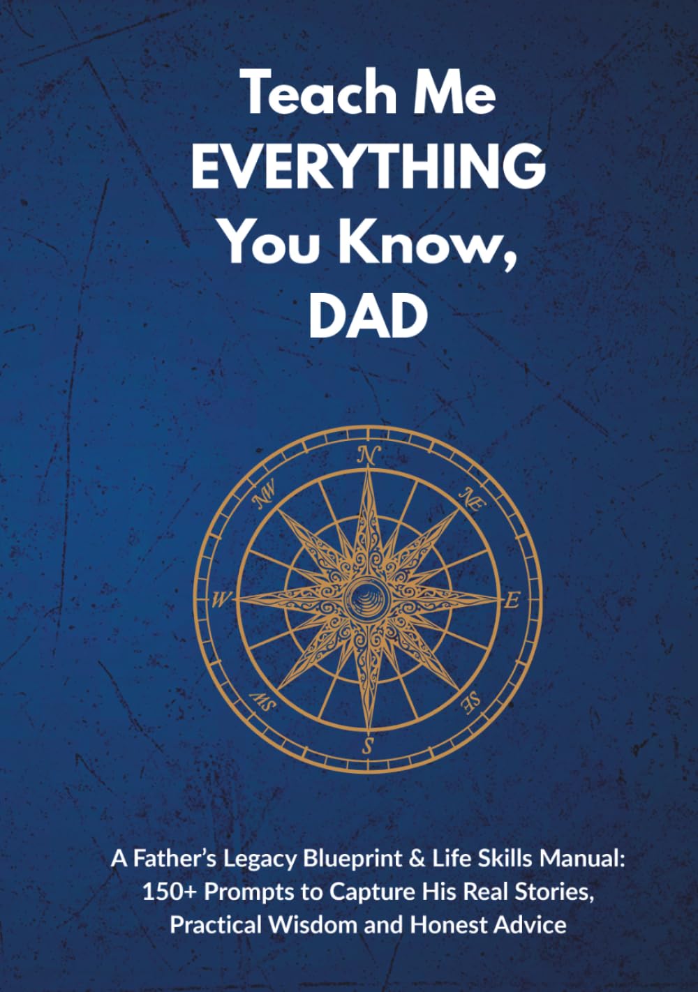 Teach Me EVERYTHING You Know, DAD: A Father’s Legacy Blueprint & Life Skills Manual: 150+ Prompts to Capture His Real Stories, Practical Wisdom and Honest Advice