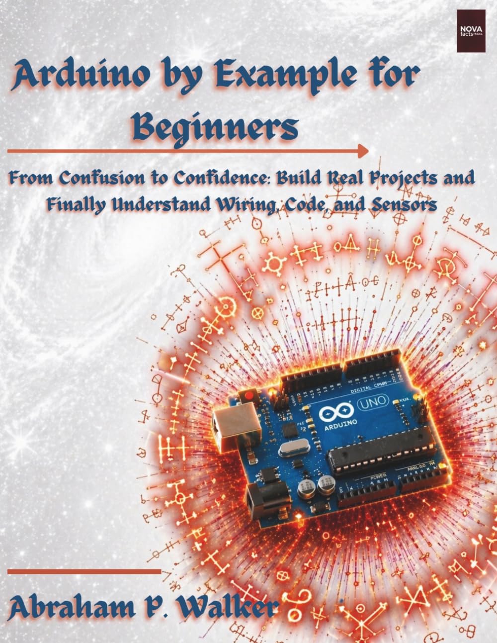 Arduino by Example for Beginners: From Confusion to Confidence: Build Real Projects and Finally Understand Wiring, Code, and Sensors (NovaFactsPress)
