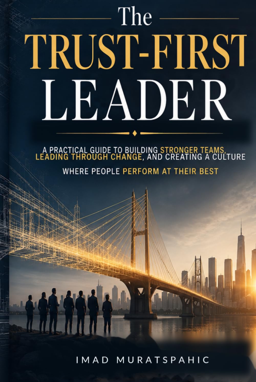 The Trust-First Leader: A Practical Guide to Building Stronger Teams, Leading Through Change, and Creating a Culture Where People Perform at Their Best