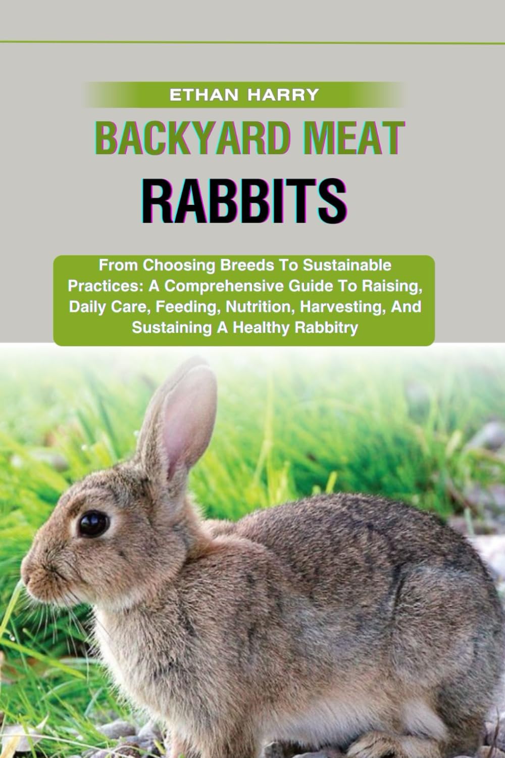 BACKYARD MEAT RABBITS: From Choosing Breeds To Sustainable Practices: A Comprehensive Guide To Raising, Daily Care, Feeding, Nutrition, Harvesting, And Sustaining A Healthy Rabbitry