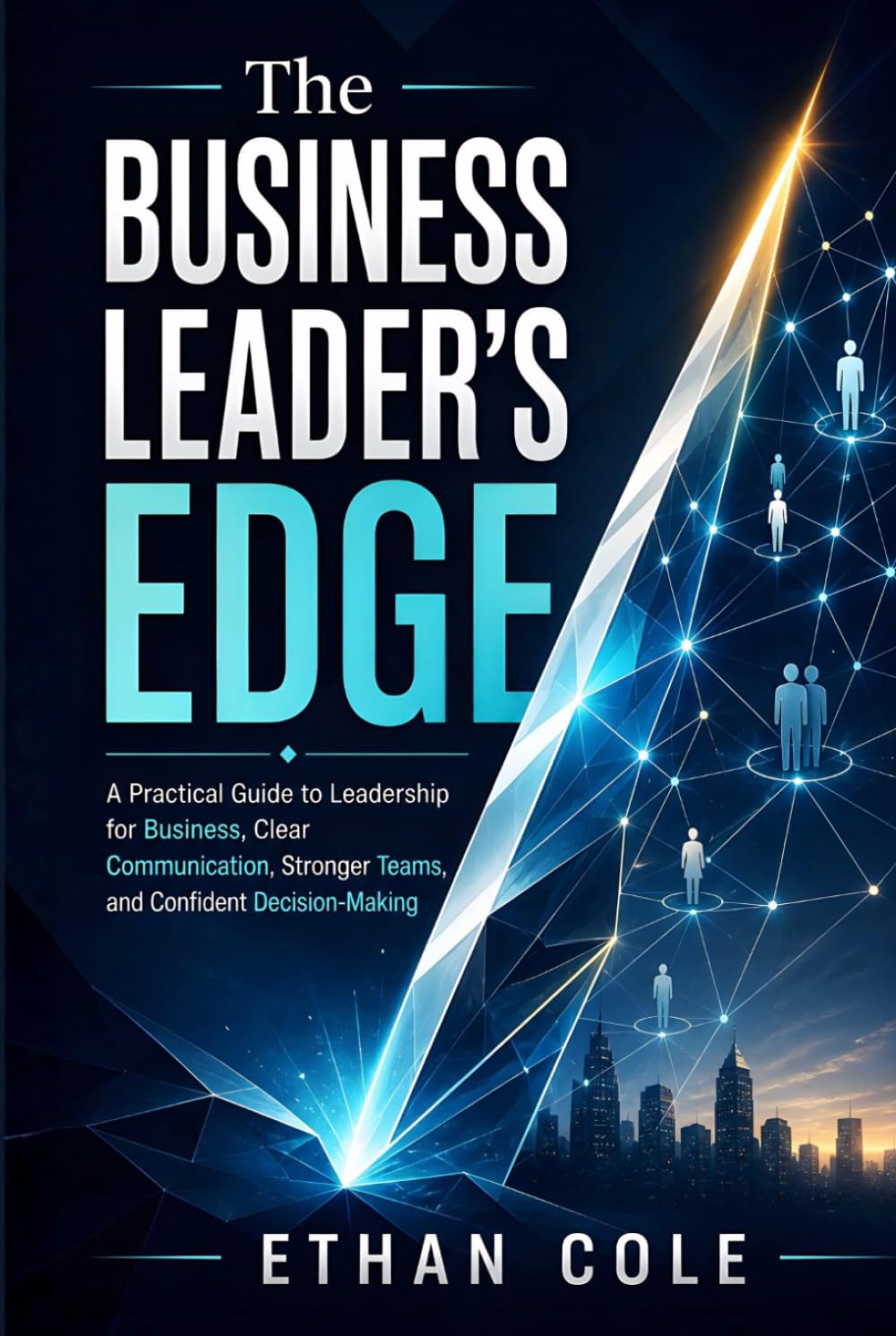 The Business Leader's Edge: A Practical Guide to Leadership for Business, Clear Communication, Stronger Teams, and Confident Decision-Making