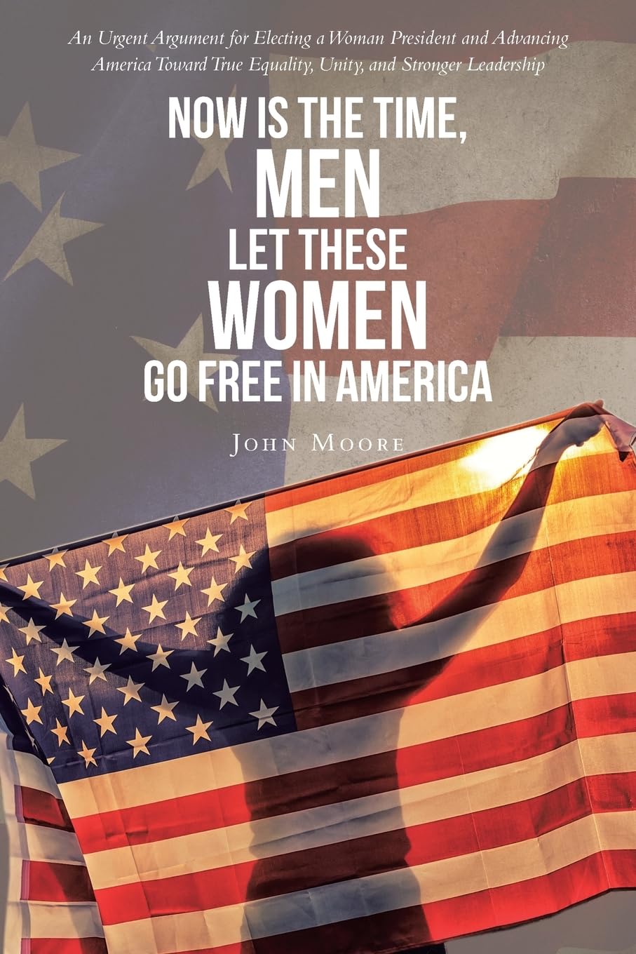 Now is The Time, Men Let These Women Go Free in America: An Urgent Argument for Electing a Woman President and Advancing America Toward True Equality, Unity, and Stronger Leadership