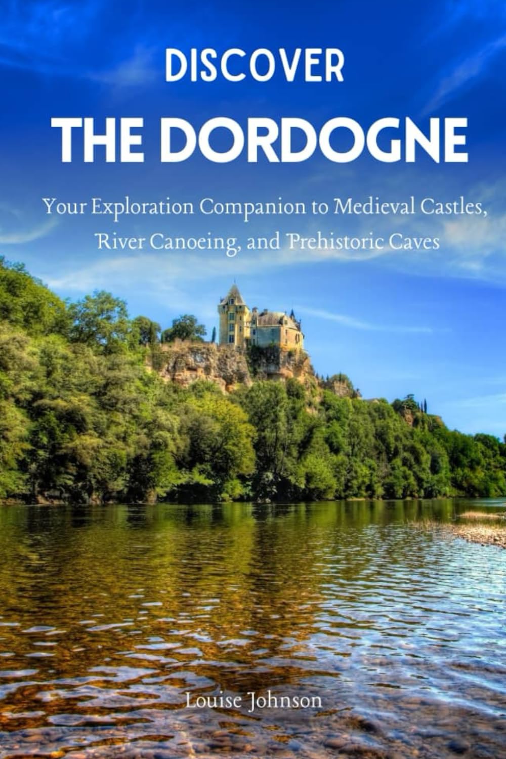 Discover The Dordogne: Your Exploration Companion to Medieval Castles, River Canoeing, and Prehistoric Caves