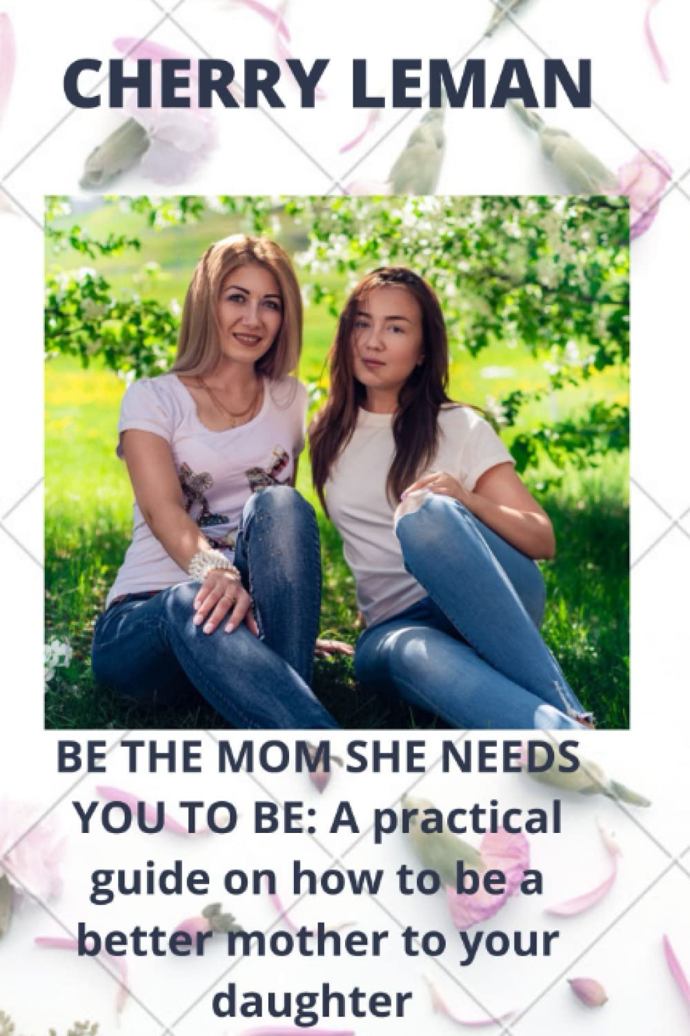 BE THE MOM SHE NEEDS YOU TO BE: A practical guide on how to be a better mother to your daughter