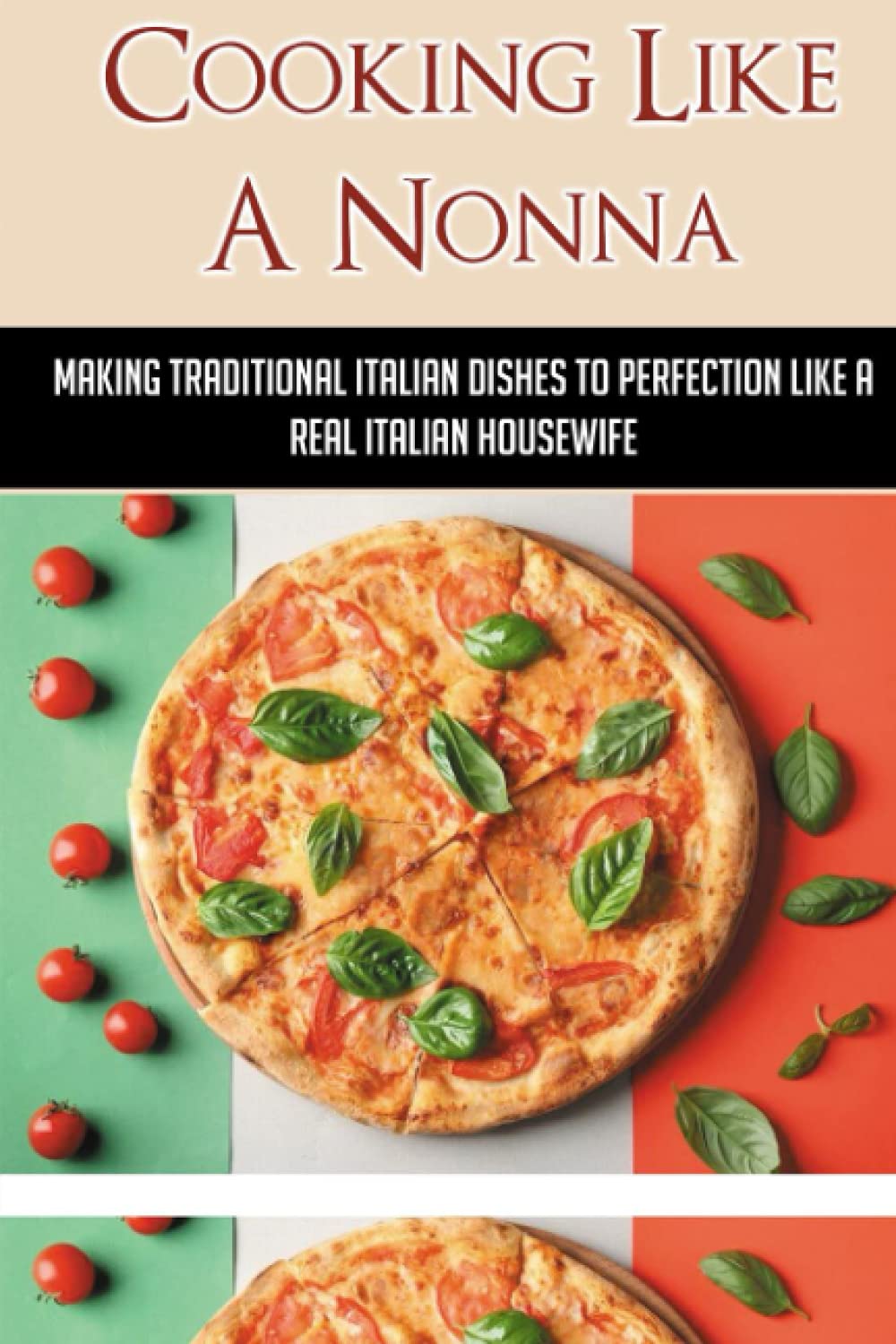 Cooking Like A Nonna: Making Traditional Italian Dishes To Perfection Like A Real Italian Housewife: Cooking Traditional Italian Dishes To Perfection Like A Real Italian Housewife