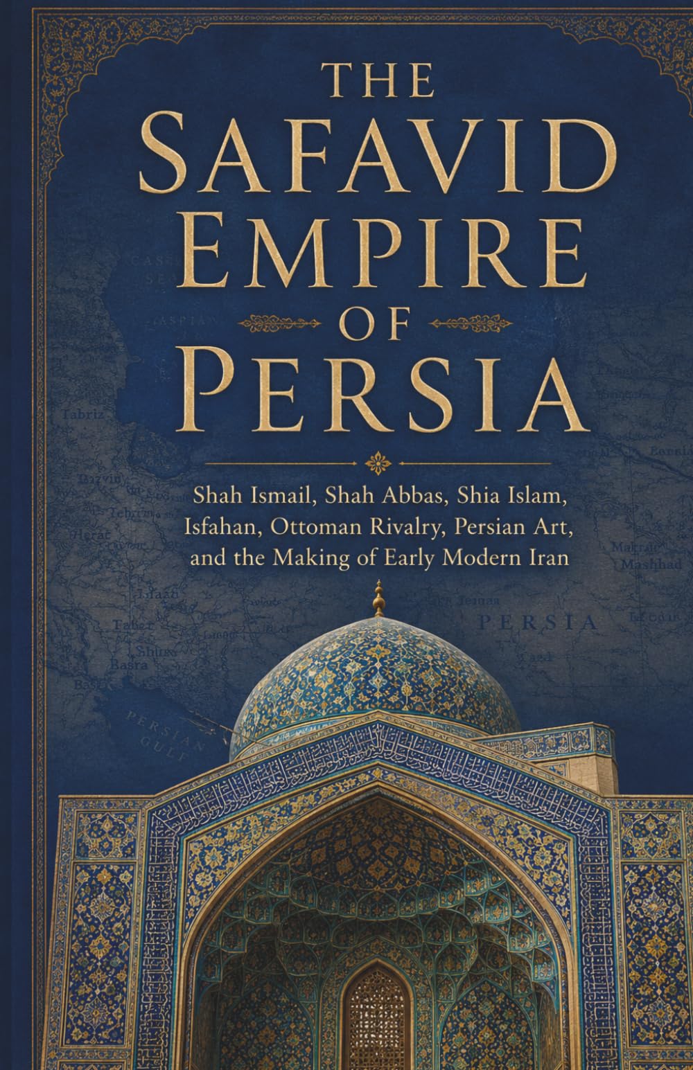 Islamic Empires and the Middle East: The Safavid Empire of Persia: Shah Ismail, Shah Abbas, Shia Islam, Isfahan, Ottoman Rivalry, Persian Art, and the Making of Early Modern Iran