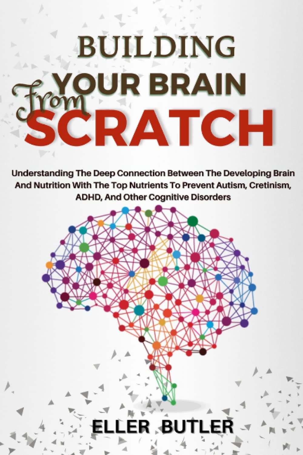 BUILDING YOUR BRAIN FROM SCRATCH: Understanding The Deep Connection Between The Developing Brain And Nutrition With The Top Nutrients To Prevent Autism, Cretinism, ADHD, And Other Cognitive Disorders