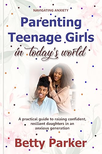 Navigating Anxiety: Parenting Teenage Girls in Today's World: A Practical Guide to Raising Confident, Resilient Daughters in an Anxious Generation