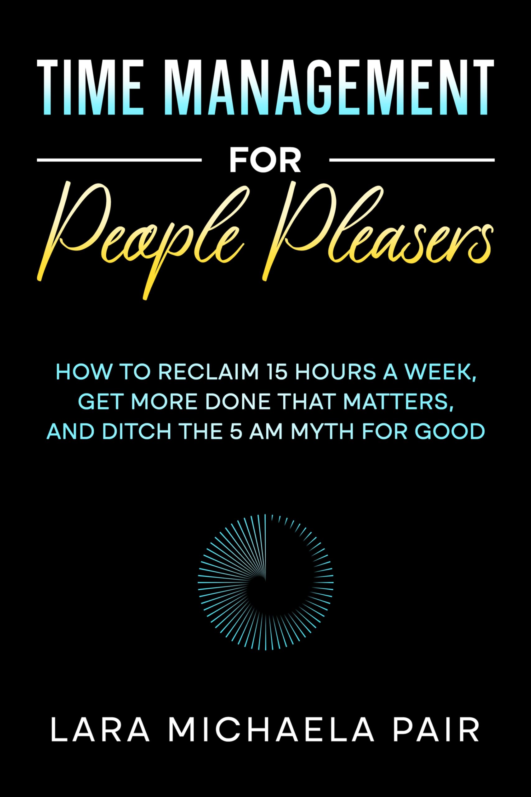 Time Management for People Pleasers: How to Reclaim 15 Hours a Week, Get More Done That Matters, and Ditch the 5 AM Myth for Good