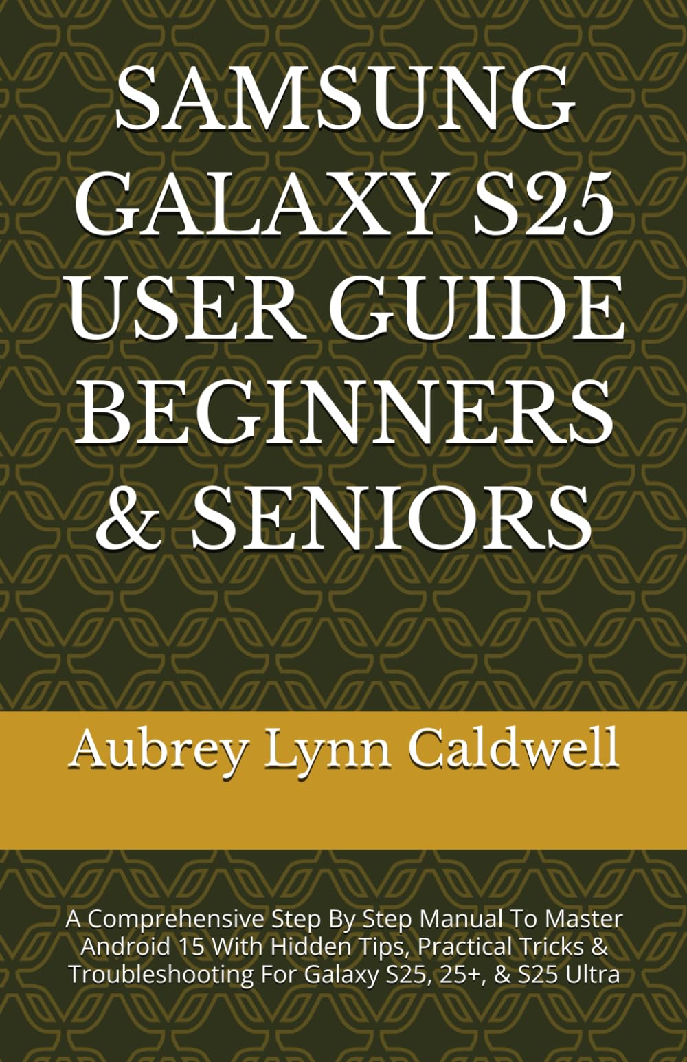 SAMSUNG GALAXY S25 USER GUIDE BEGINNERS & SENIORS: A Comprehensive Step By Step Manual To Master Android 15 With Hidden Tips, Practical Tricks & Troubleshooting For Galaxy S25, 25+, & S25 Ultra