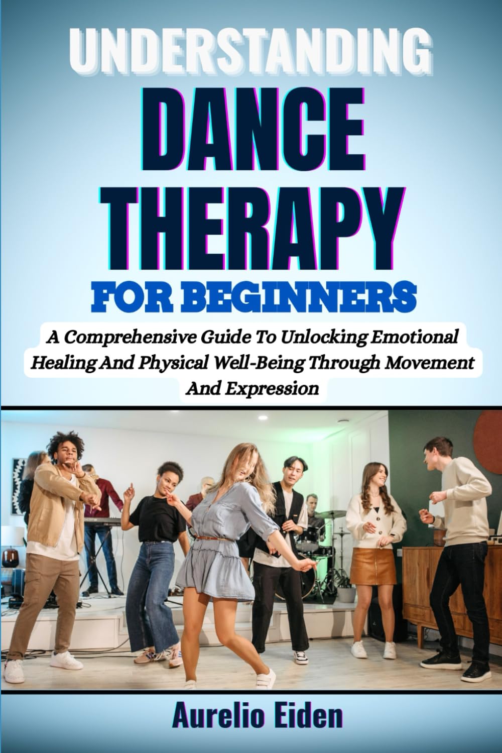 UNDERSTANDING DANCE THERAPY FOR BEGINNERS: A Comprehensive Guide To Unlocking Emotional Healing And Physical Well-Being Through Movement And Expression