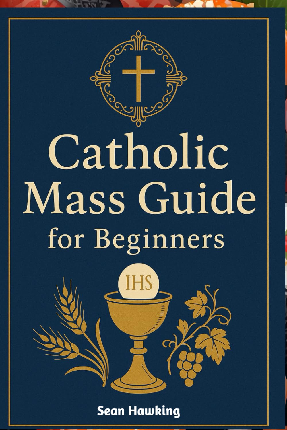 Catholic Mass Guide for Beginners: Understanding the Holy Eucharist, Catholic Worship, and the Meaning Behind Every Part of the Mass