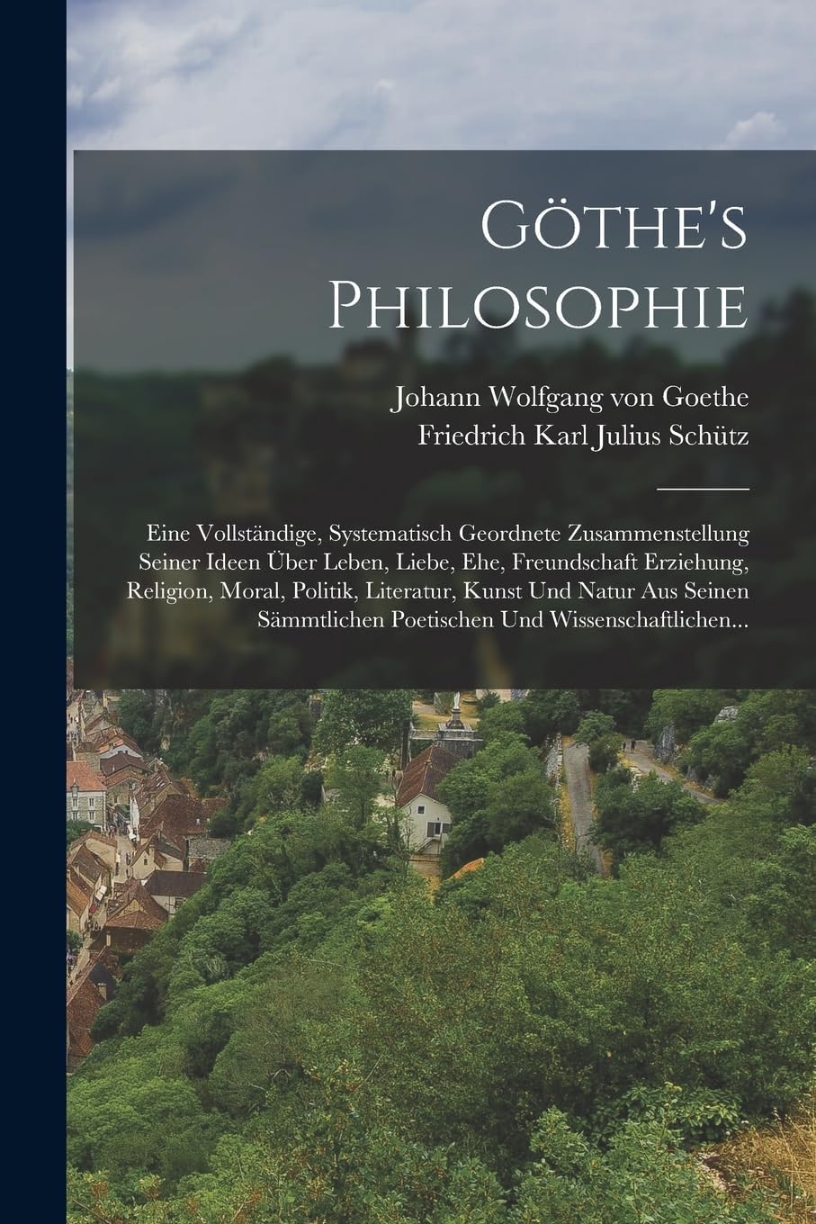 Göthe's Philosophie: Eine Vollständige, Systematisch Geordnete Zusammenstellung Seiner Ideen Über Leben, Liebe, Ehe, Freundschaft Erziehung, Religion, ... Poetischen Und Wissenschaftlichen...
