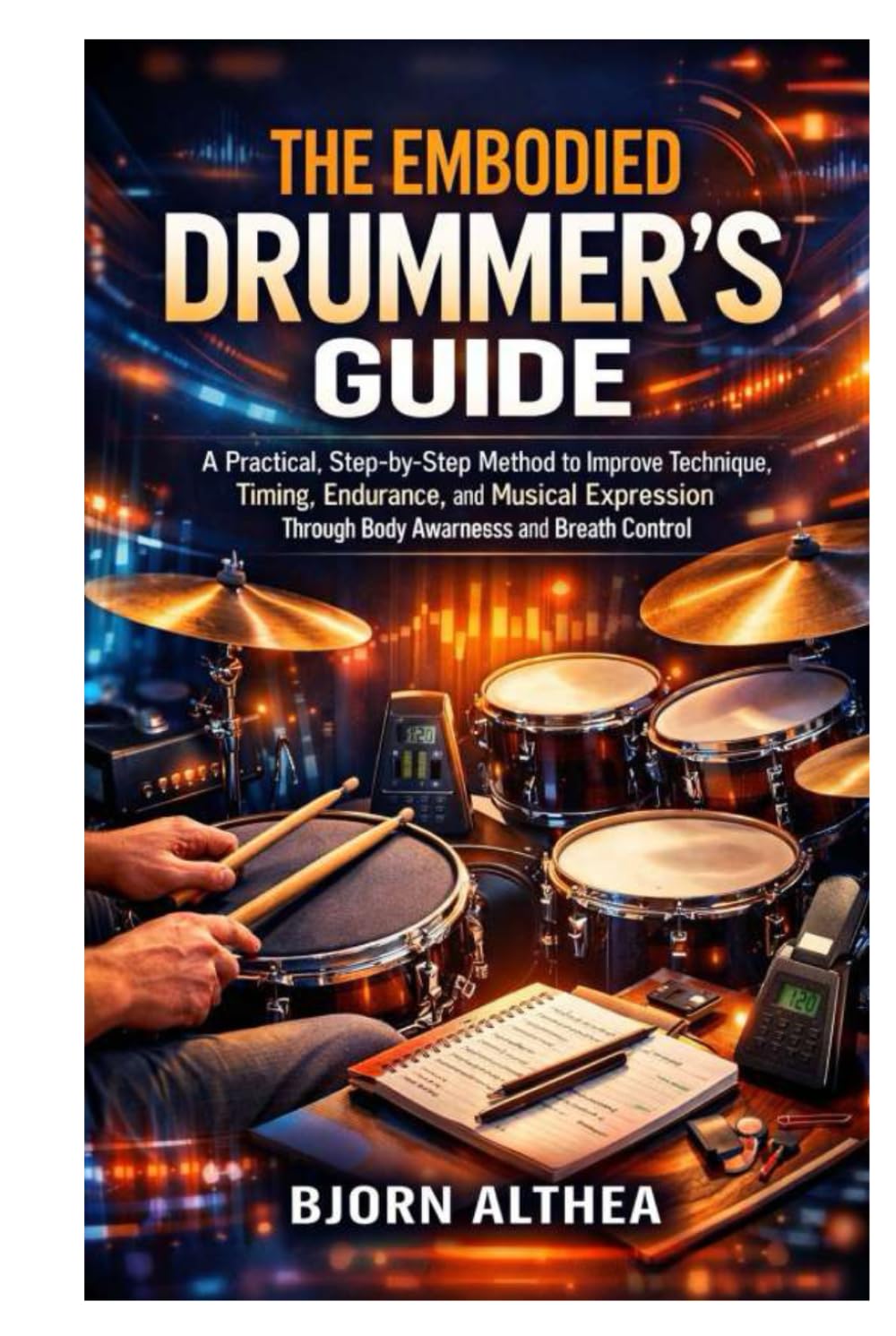 THE EMBODIED DRUMMER’S GUIDE: A Practical, Step-by-Step Method to Improve Technique, Timing, Endurance, and Musical Expression Through Body Awareness and Breath Control