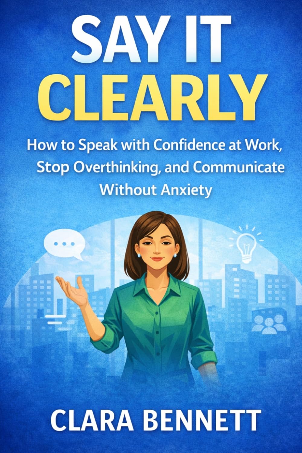 Say It Clearly: How to Speak with Confidence at Work, Stop Overthinking, and Communicate Without Anxiety (The Workplace Communication Series)