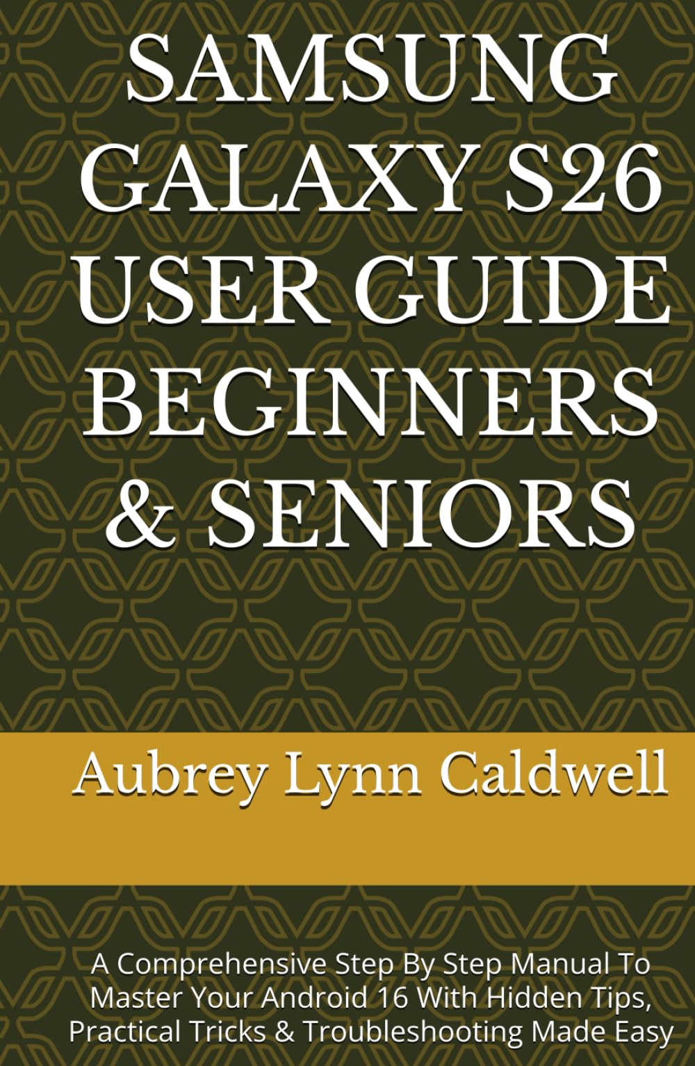 SAMSUNG GALAXY S26 USER GUIDE BEGINNERS & SENIORS: A Comprehensive Step By Step Manual To Master Your Android 16 With Hidden Tips, Practical Tricks & Troubleshooting Made Easy