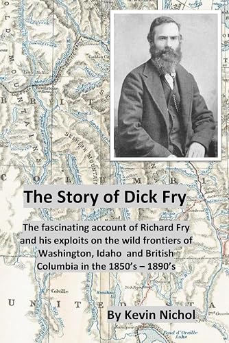 The Story of Dick Fry: The fascinating account of Richard Fry and his exploits on the wild frontiers of Washington, Idaho and British Columbia in the 1850’s – 1890’s