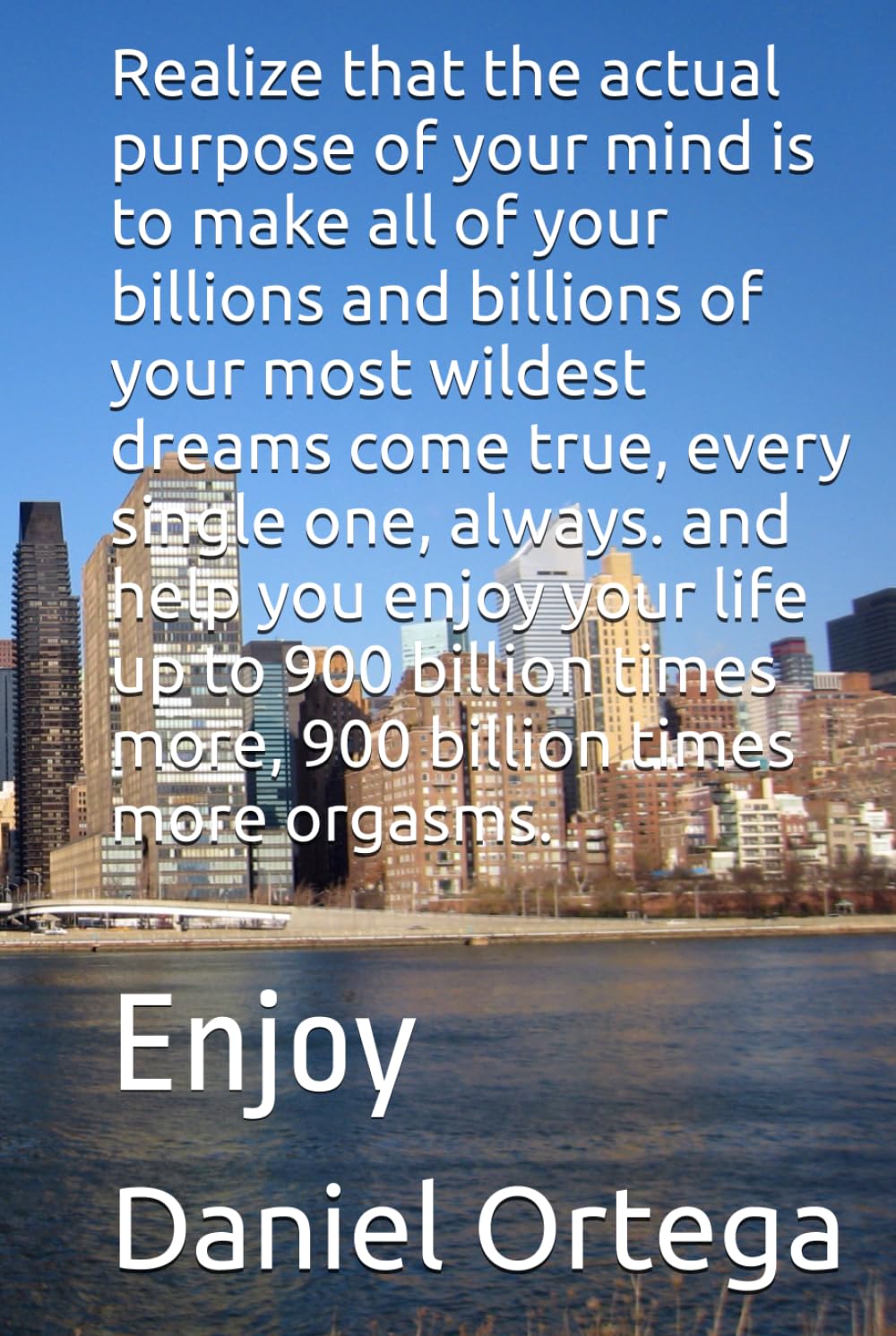 Realize that the actual purpose of your mind is to make all of your billions and billions of your most wildest dreams come true, every single one, ... more, 900 billion times more orgasms.: Enjoy