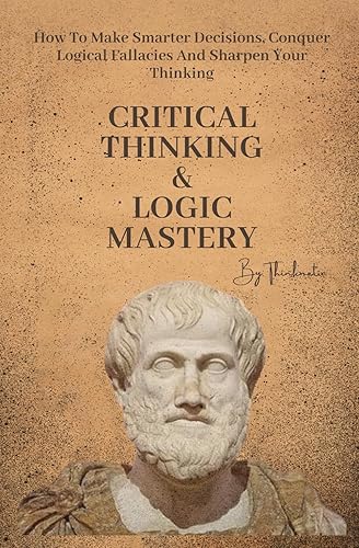 Critical Thinking &amp; Logic Mastery - 3 Books In 1: How To Make Smarter Decisions, Conquer Logical Fallacies And Sharpen Your Thinking