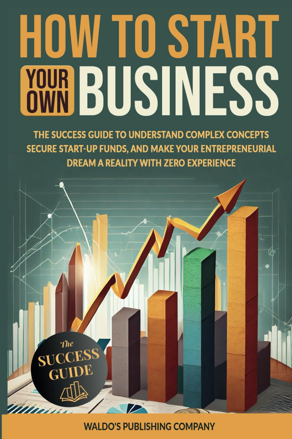 How to Start Your Own Business: The Success Guide to Understand Complex Concepts, Secure Start-Up Funds, and Make Your Entrepreneurial Dream a Reality with Zero Experience