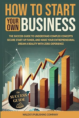 How to Start Your Own Business The Success Guide to Understand Complex Concepts, Secure Start-Up Funds, and Make Your Entrepreneurial Dream a