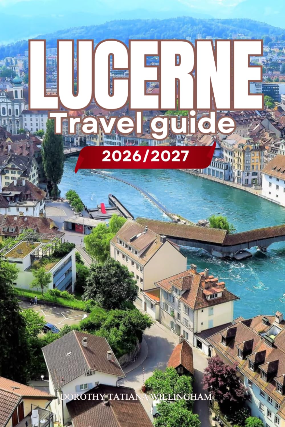 LUCERNE TRAVEL GUIDE 2026/2027: Your Complete Arrival to Departure Guide to Lucerne, Designed to Help You Explore More in Less Time with Easy ... Budget Planning, and Top Attractions.